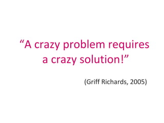 “ A crazy problem requires  a crazy solution!” (Griff Richards, 2005) 