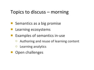 Topics to discuss – morning Semantics as a big promise Learning ecosystems Examples of semantics in-use Authoring and reuse of learning content Learning analytics Open challenges 