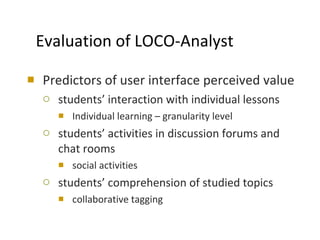 Evaluation of LOCO-Analyst Predictors of user interface perceived value  students’ interaction with individual lessons Individual learning – granularity level students’ activities in discussion forums and  chat rooms social activities students’ comprehension of studied topics collaborative tagging 