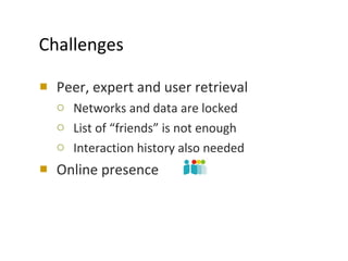 Challenges Peer, expert and user retrieval Networks and data are locked List of “friends” is not enough Interaction history also needed Online presence 