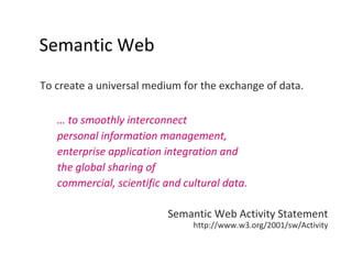 Semantic Web To create a universal medium for the exchange of data.  …  to smoothly interconnect  personal information management,  enterprise application integration and  the global sharing of  commercial, scientific and cultural data.     Semantic Web Activity Statement http://www.w3.org/2001/sw/Activity 