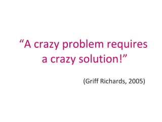 <ul><li>“ A crazy problem requires  a crazy solution!” </li></ul><ul><li>(Griff Richards, 2005) </li></ul>