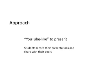 Approach “ YouTube-like” to present Students record their presentations and  share with their peers 