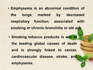 • Emphysema is an abnormal condition of
the lungs marked by decreased
respiratory function; associated with
smoking or chronic bronchitis or old age
• Smoking tobacco products is one of
the leading global causes of death
and is strongly linked to cancer,
cardiovascular disease, stroke, and
emphysema.
 