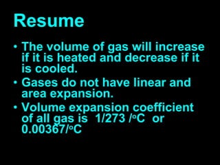 Resume The volume of gas will increase if it is heated and decrease if it is cooled. Gases do not have linear and area expansion. Volume expansion coefficient of all gas is  1/273 / o C  or 0.00367/ o C 