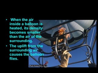 When the air inside a balloon is heated, its density becomes smaller than the air of the surrounding. The uplift from the surrounding air causes the balloon flies.  