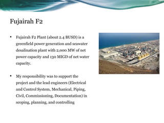 Fujairah F2
• Fujairah F2 Plant (about 2.4 BUSD) is a
greenfield power generation and seawater
desalination plant with 2,000 MW of net
power capacity and 130 MIGD of net water
capacity.
• My responsibility was to support the
project and the lead engineers (Electrical
and Control System, Mechanical, Piping,
Civil, Commissioning, Documentation) in
scoping, planning, and controlling
 