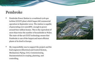 Pembroke
• Pembroke Power Station is a combined cycle gas
turbine (CCGT) plant which began full commercial
operation in September 2012. The station is capable
of generating over 2200MW, enough to power
around four million homes. This is the equivalent of
more than twice the number of households in Wales.
The state-of-the-art CCGT technology means that
Pembroke is one of the largest and most efficient
plants of its kind in Europe.
• My responsibility was to support the project and the
lead engineers (Electrical and Control System,
Mechanical, Piping, Civil, Commissioning,
Documentation) in scoping, planning, and
controlling.
 