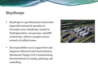 Staythorpe
• Staythorpe is a gas-fired power station that
began full commercial operation in
November 2010. Staythorpe, located in
Nottinghamshire, can generate 1,650MW
of electricity, which is enough to power
around 2.8 million homes.
• My responsibility was to support the Lead
Engineers (Electrical and Control System,
Mechanical, Piping, Civil, Commissioning,
Documentation) in scoping, planning, and
controlling.
 