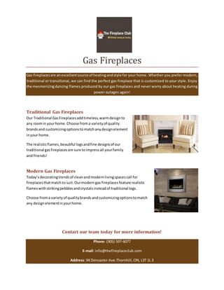 Gas Fireplaces
Gas fireplacesare anexcellentsource of heatingandstyle for your home. Whether you prefer modern,
traditional or transitional, we can find the perfect gas fireplace that is customized to your style. Enjoy
the mesmerizingdancing flames produced by our gas fireplaces and never worry about heating during
power outages again!
Traditional Gas Fireplaces
Our Traditional GasFireplacesaddtimeless,warmdesignto
any roomin yourhome.Choose froma varietyof quality
brandsand customizingoptionstomatchanydesignelement
inyour home.
The realisticflames,beautiful logsandfine designsof our
traditional gasfireplacesare sure toimpressall yourfamily
and friends!
Modern Gas Fireplaces
Today’sdecoratingtrendsof cleanandmodernlivingspacescall for
fireplacesthatmatchto suit.Ourmoderngas fireplacesfeature realistic
flameswithstrikingpebblesandcrystalsinsteadof traditional logs.
Choose froma varietyof qualitybrandsandcustomizingoptionstomatch
any designelementinyourhome.
Contact our team today for more information!
Phone: (905) 597-6077
E-mail: info@thefireplaceclub.com
Address: 94 Doncaster Ave.Thornhill, ON, L3T 1L 3
 