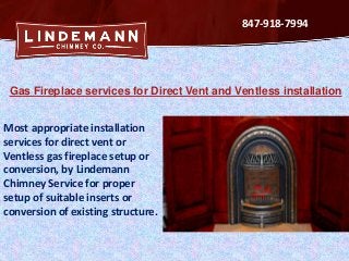 847-918-7994

Gas Fireplace services for Direct Vent and Ventless installation

Most appropriate installation
services for direct vent or
Ventless gas fireplace setup or
conversion, by Lindemann
Chimney Service for proper
setup of suitable inserts or
conversion of existing structure.

 