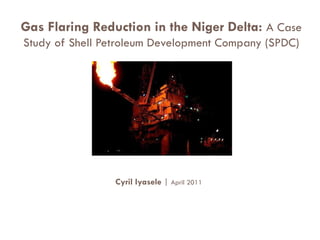 Gas Flaring Reduction in the Niger Delta: A Case
Study of Shell Petroleum Development Company (SPDC)




                 Cyril Iyasele | April 2011
 