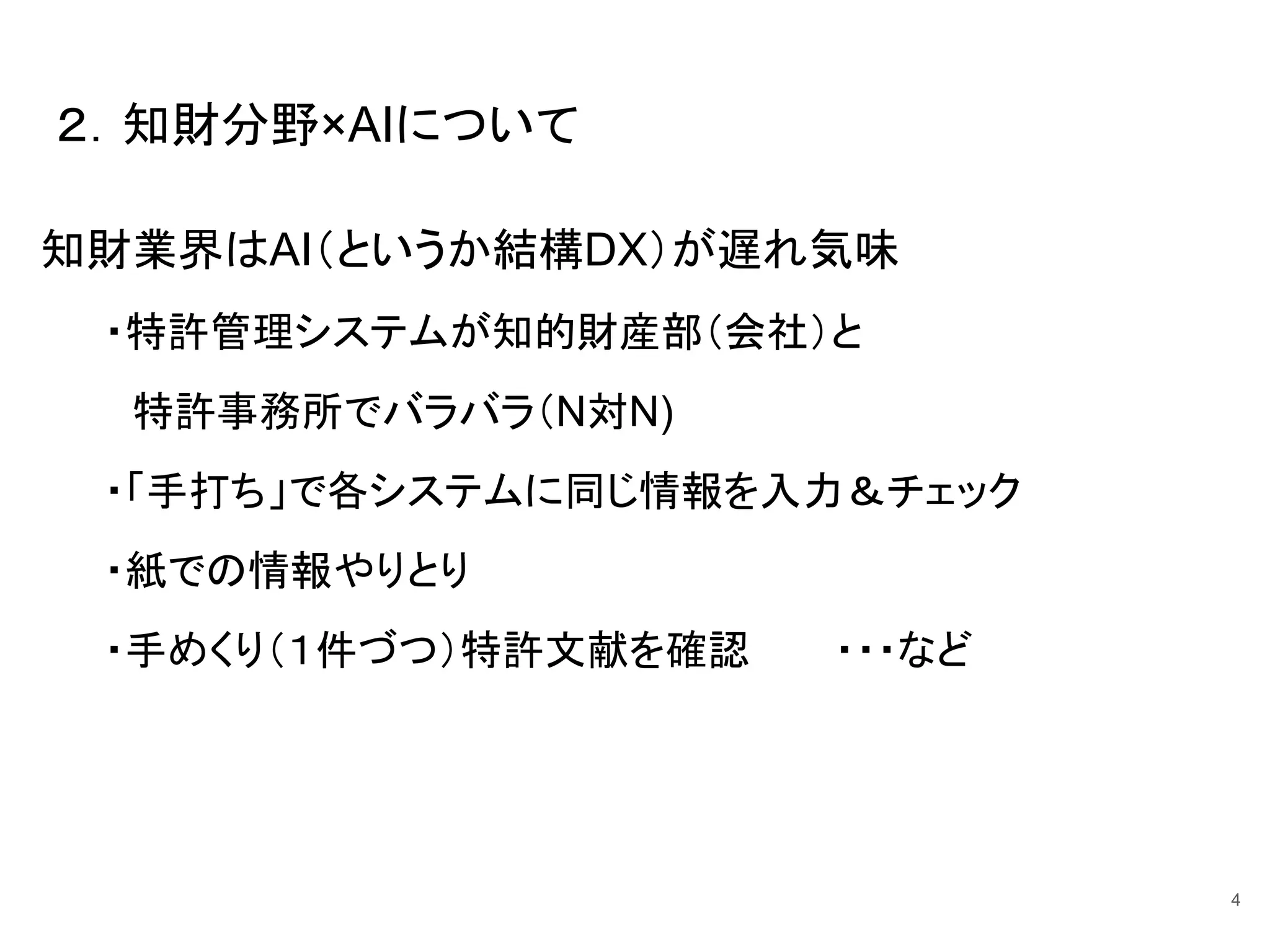 知財業界はAI（というか結構DX）が遅れ気味
・特許管理システムが知的財産部（会社）と
特許事務所でバラバラ（N対N)
・「手打ち」で各システムに同じ情報を入力＆チェック
・紙での情報やりとり
・手めくり（１件づつ）特許文献を確認 ・・・など
２．知財分野×AIについて
4
 