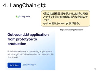 ４．LangChainとは
https://www.langchain.com/
13
・素の大規模言語モデル（LLM)をより使
いやすくするための糊のような役割のラ
イブラリ
・python版とjavascript版がある。
 