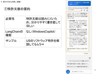 ①特許文献の要約
必要性 特許文献は読みにくいた
め、分かりやすく書き直して
ほしい
LangChainの
機能
なし（WindowsCopilot）
サンプル USのソフトウェア特許を解
読してもらう⇒
16
５．使えそうなもの探し（実験）
 