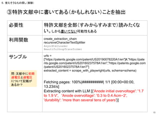 ③特許文献中に書いてある（かもしれない）ことを抽出
18
必要性 特許文献を全部（すみからすみまで）読みたくな
い。しかも書いてない可能性もある
利用関数 create_extraction_chain
recursiveCharacterTextSplitter
AsyncHtmlLoader
BeautifulSoupTransformer
サンプル urls =
["https://patents.google.com/patent/US20190078220A1/en"]#,"https://pate
nts.google.com/patent/US20160237578A1/en","https://patents.google.com
/patent/US20160237578A1/en?"]
extracted_content = scrape_with_playwright(urls, schema=schema)
Fetching pages: 100%|##########| 1/1 [00:00<00:00,
13.23it/s]
Extracting content with LLM [{'Anode initial overvoltage': '1.7
to 1.9 V', 'Anode overvoltage': '0.3 to 0.4 Acm−2',
'durability': 'more than several tens of years'}]
５．使えそうなもの探し（実験）
問：文献中に初期
過電圧と過電圧
について記載が
あるか？
 