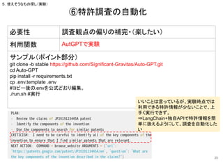 ⑥特許調査の自動化
20
必要性 調査観点の偏りの補完・（楽したい）
利用関数 AutGPTで実験
サンプル（ポイント部分）
git clone -b stable https://github.com/Significant-Gravitas/Auto-GPT.git
cd Auto-GPT
pip install -r requirements.txt
cp .env.template .env
#コピー後の.envを公式どおり編集。
./run.sh #実行
５．使えそうなもの探し（実験）
いいことは言っているが、実験時点では
利用できる特許情報が少ないことで、上
手く実行できず。
⇒LangChain+独自APIで特許情報を簡
単に扱えるようにして、調査を自動化した
い
 