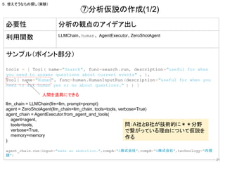 21
必要性 分析の観点のアイデア出し
利用関数 LLMChain、human、AgentExecutor、ZeroShotAgent
サンプル（ポイント部分）
tools = [ Tool( name="Search", func=search.run, description="useful for when
you need to answer questions about current events" , ),
Tool( name="Human", func=human.HumanInputRun(description="useful for when you
need to ask human yes or no about questions." ) ) ]
llm_chain = LLMChain(llm=llm, prompt=prompt)
agent = ZeroShotAgent(llm_chain=llm_chain, tools=tools, verbose=True)
agent_chain = AgentExecutor.from_agent_and_tools(
agent=agent,
tools=tools,
verbose=True,
memory=memory
)
agent_chain.run(input="make an abduction.",compA="A株式会社",compB="B株式会社",technology="内視
鏡")
⑦分析仮説の作成(1/2)
問：A社とB社が技術的に＊＊分野
で繋がっている理由について仮説を
作る
５．使えそうなもの探し（実験）
人間を道具にできる
 