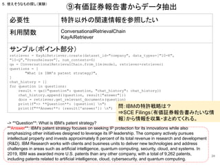 24
必要性 特許以外の関連情報を参照したい
利用関数 ConversationalRetrievalChain
KayAiRetriever
サンプル（ポイント部分）
retriever = KayAiRetriever.create(dataset_id="company", data_types=["10-K",
"10-Q","PressRelease"], num_contexts=6)
qa = ConversationalRetrievalChain.from_llm(model, retriever=retriever)
questions = [
"What is IBM's patent strategy?",
]
chat_history = []
for question in questions:
result = qa({"question": question, "chat_history": chat_history})
chat_history.append((question, result["answer"]))
docs = retriever.get_relevant_documents(question)
print(f"-> **Question**: {question} n")
print(f"**Answer**: {result['answer']} n")
⑨有価証券報告書からデータ抽出
５．使えそうなもの探し（実験）
-> **Question**: What is IBM's patent strategy?
**Answer**: IBM's patent strategy focuses on seeking IP protection for its innovations while also
emphasizing other initiatives designed to leverage its IP leadership. The company actively pursues
intellectual property and invests approximately 8 percent of its total revenue in research and development
(R&D). IBM Research works with clients and business units to deliver new technologies and address
challenges in areas such as artificial intelligence, quantum computing, security, cloud, and systems. In
2019, IBM was awarded more U.S. patents than any other company, with a total of 9,262 patents,
including patents related to artificial intelligence, cloud, cybersecurity, and quantum computing.
問：IBMの特許戦略は？
⇒SCE Filings（有価証券報告書みたいな情
報）から情報を収集・まとめてくれる。
 