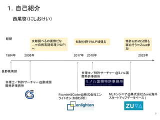 １．自己紹介
3
西尾啓（にしおけい）
Founder&Coder@株式会社エン
ライトオン（知財分析）
弁理士／特許サーチャー @ミノル国
際特許事務所
MLエンジニア@株式会社Zuva(海外
スタートアップデータベース )
2008年 2023年
弁理士／特許サーチャー @創成国
際特許事務所
長野県南部
2017年 2018年
文献調べるの面倒だな
…⇒自然言語処理（NLP）
へ
特許以外の分野も
面白そう⇒Zuva参
加
知財分野でNLP頑張る
経歴
1984年
 