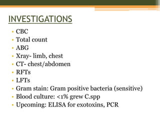 INVESTIGATIONS
• CBC
• Total count
• ABG
• Xray- limb, chest
• CT- chest/abdomen
• RFTs
• LFTs
• Gram stain: Gram positive bacteria (sensitive)
• Blood culture: <1% grew C.spp
• Upcoming: ELISA for exotoxins, PCR
 