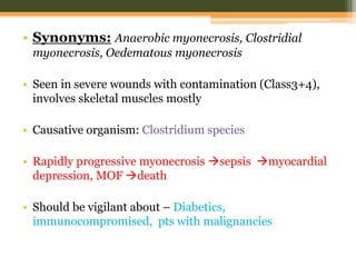 • Synonyms: Anaerobic myonecrosis, Clostridial
myonecrosis, Oedematous myonecrosis
• Seen in severe wounds with contamination (Class3+4),
involves skeletal muscles mostly
• Causative organism: Clostridium species
• Rapidly progressive myonecrosis sepsis myocardial
depression, MOF death
• Should be vigilant about – Diabetics,
immunocompromised, pts with malignancies
 