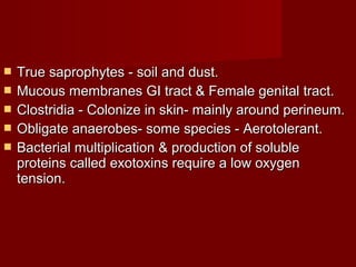  True saprophytes - soil and dust.True saprophytes - soil and dust.
 Mucous membranes GI tract & Female genital tract.Mucous membranes GI tract & Female genital tract.
 Clostridia - Colonize in skin- mainly around perineum.Clostridia - Colonize in skin- mainly around perineum.
 Obligate anaerobes- some species - Aerotolerant.Obligate anaerobes- some species - Aerotolerant.
 Bacterial multiplication & production of solubleBacterial multiplication & production of soluble
proteins called exotoxins require a low oxygenproteins called exotoxins require a low oxygen
tension.tension.
 