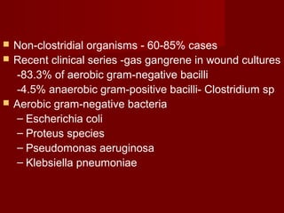  Non-clostridial organisms - 60-85% cases
 Recent clinical series -gas gangrene in wound cultures
-83.3% of aerobic gram-negative bacilli
-4.5% anaerobic gram-positive bacilli- Clostridium sp
 Aerobic gram-negative bacteria
– Escherichia coli
– Proteus species
– Pseudomonas aeruginosa
– Klebsiella pneumoniae
 