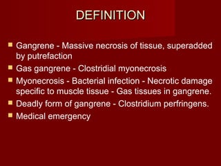 DEFINITIONDEFINITION
 Gangrene - Massive necrosis of tissue, superadded
by putrefaction
 Gas gangrene - Clostridial myonecrosis
 Myonecrosis - Bacterial infection - Necrotic damage
specific to muscle tissue - Gas tissues in gangrene.
 Deadly form of gangrene - Clostridium perfringens.
 Medical emergency
 
