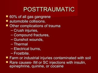 POSTTRAUMATICPOSTTRAUMATIC
 60% of all gas gangrene60% of all gas gangrene
 automobile collisions.automobile collisions.
 Other complications of traumaOther complications of trauma
– Crush injuries,Crush injuries,
– Compound fractures,Compound fractures,
– Gunshot wounds,Gunshot wounds,
– ThermalThermal
– Electrical burns,Electrical burns,
– Frostbite.Frostbite.
 Farm or industrial injuries contaminated with soilFarm or industrial injuries contaminated with soil
 Rare causes- IM or SC injections with insulin,Rare causes- IM or SC injections with insulin,
epinephrine, quinine, or cocaineepinephrine, quinine, or cocaine
 