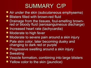 SUMMARY C/PSUMMARY C/P
 Air under the skin (subcutaneous emphysema)Air under the skin (subcutaneous emphysema)
 Blisters filled with brown-red fluidBlisters filled with brown-red fluid
 Drainage from the tissues, foul-smelling brown-Drainage from the tissues, foul-smelling brown-
red or bloody fluid (serosanguineous discharge)red or bloody fluid (serosanguineous discharge)
 Increased heart rate (tachycardia)Increased heart rate (tachycardia)
 Moderate to high feverModerate to high fever
 Moderate to severe pain around a skin injuryModerate to severe pain around a skin injury
 Pale skin color, later becoming dusky andPale skin color, later becoming dusky and
changing to dark red or purplechanging to dark red or purple
 Progressive swelling around a skin injuryProgressive swelling around a skin injury
 SweatingSweating
 Vesicle formation, combining into large blistersVesicle formation, combining into large blisters
 Yellow color to the skin (jaundice)Yellow color to the skin (jaundice)
 