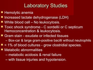 Laboratory StudiesLaboratory Studies
 Hemolytic anemia
 Increased lactate dehydrogenase (LDH)
 White blood cell – No leukocytosis.
 Toxic shock syndrome - C sordellii or C septicum
Hemoconcentration & leukocytosis.
 Gram stain - exudate or infected tissues
– Box-car & large gram-positive bacilli without neutrophils
 < 1% of blood cultures - grow clostridial species.
 Metabolic abnormalities
– metabolic acidosis & renal failure
– with tissue injuries and hypotension.
 
