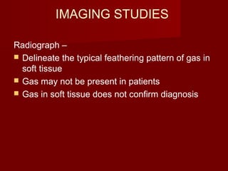 IMAGING STUDIES
Radiograph –
 Delineate the typical feathering pattern of gas in
soft tissue
 Gas may not be present in patients
 Gas in soft tissue does not confirm diagnosis
 