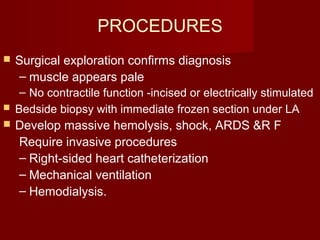 PROCEDURES
 Surgical exploration confirms diagnosis
– muscle appears pale
– No contractile function -incised or electrically stimulated
 Bedside biopsy with immediate frozen section under LA
 Develop massive hemolysis, shock, ARDS &R F
Require invasive procedures
– Right-sided heart catheterization
– Mechanical ventilation
– Hemodialysis.
 