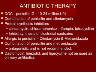 ANTIBIOTIC THERAPY
 DOC - penicillin G - 10-24 million U/d
 Combination of penicillin and clindamycin
 Protein synthesis inhibitors
– clindamycin, chloramphenicol, rifampin, tetracycline
– Inhibit synthesis of clostridial exotoxins
 Allergic to penicillin - Clindamycin & Metronidazole
 Combination of penicillin and metronidazole
– antagonistic and is not recommended.
 Daptomycin, linezolid, and tigecycline not be used as
primary antibiotics
 