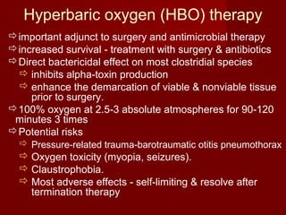 Hyperbaric oxygen (HBO) therapy
important adjunct to surgery and antimicrobial therapy
increased survival - treatment with surgery & antibiotics
Direct bactericidal effect on most clostridial species
 inhibits alpha-toxin production
 enhance the demarcation of viable & nonviable tissue
prior to surgery.
100% oxygen at 2.5-3 absolute atmospheres for 90-120
minutes 3 times
Potential risks
 Pressure-related trauma-barotraumatic otitis pneumothorax
 Oxygen toxicity (myopia, seizures).
 Claustrophobia.
 Most adverse effects - self-limiting & resolve after
termination therapy
 