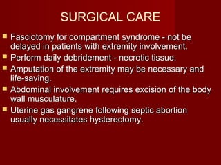 SURGICAL CARE
 Fasciotomy for compartment syndrome - not beFasciotomy for compartment syndrome - not be
delayed in patients with extremity involvement.delayed in patients with extremity involvement.
 Perform daily debridement - necrotic tissue.Perform daily debridement - necrotic tissue.
 Amputation of the extremity may be necessary andAmputation of the extremity may be necessary and
life-saving.life-saving.
 Abdominal involvement requires excision of the bodyAbdominal involvement requires excision of the body
wall musculature.wall musculature.
 Uterine gas gangrene following septic abortionUterine gas gangrene following septic abortion
usually necessitates hysterectomy.usually necessitates hysterectomy.
 