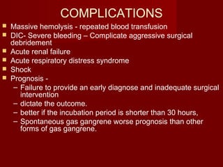 COMPLICATIONS
 Massive hemolysis - repeated blood transfusion
 DIC- Severe bleeding – Complicate aggressive surgical
debridement
 Acute renal failure
 Acute respiratory distress syndrome
 Shock
 Prognosis -
– Failure to provide an early diagnose and inadequate surgical
intervention
– dictate the outcome.
– better if the incubation period is shorter than 30 hours,
– Spontaneous gas gangrene worse prognosis than other
forms of gas gangrene.
 
