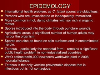 EPIDEMOLOGYEPIDEMOLOGY
 International health problem, asInternational health problem, as C. tetaniC. tetani spores are ubiquitous.spores are ubiquitous.
 Persons who are unvaccinated or inadequately immunized.Persons who are unvaccinated or inadequately immunized.
 More common in hot, damp climates with soil rich in organicMore common in hot, damp climates with soil rich in organic
matter.matter.
 Spores introduced into the body through puncture wounds.Spores introduced into the body through puncture wounds.
 Agricultural areas, a significant number of human adults mayAgricultural areas, a significant number of human adults may
harbor the organism.harbor the organism.
 Spores can also be found on skin surfaces and in contaminatedSpores can also be found on skin surfaces and in contaminated
heroin.heroin.
 Tetanus – particularly the neonatal form – remains a significantTetanus – particularly the neonatal form – remains a significant
public health problem in non-industrialized countries.public health problem in non-industrialized countries.
 WHO estimated59,000 newborns worldwide died in 2008WHO estimated59,000 newborns worldwide died in 2008
neonatal tetanus.neonatal tetanus.
 Tetanus is the only vaccine-preventable disease that isTetanus is the only vaccine-preventable disease that is
infectious but is not contagiousinfectious but is not contagious..
 