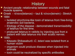 HistoryHistory
 Ancient people -relationship between wounds and fatalAncient people -relationship between wounds and fatal
muscle spasms.muscle spasms.
 Greek - τέτανο(tetanos) – taut & τείνειν(teinein) - StretchGreek - τέτανο(tetanos) – taut & τείνειν(teinein) - Stretch
 18841884
– Isolated strychnine-like toxin of tetanus from free-living,Isolated strychnine-like toxin of tetanus from free-living,
anaerobic soil bacteria.anaerobic soil bacteria.
– Etiology of the disease - demonstrated transmissibilityEtiology of the disease - demonstrated transmissibility
of tetanus for first time.of tetanus for first time.
– produced tetanus in rabbits by injecting pus from aproduced tetanus in rabbits by injecting pus from a
patient with fatal tetanus into their sciatic nerves.patient with fatal tetanus into their sciatic nerves.
 1889,1889,
– Kitasato ShibasaburōKitasato Shibasaburō -C. tetani -C. tetani was isolated from awas isolated from a
human victimhuman victim
– organism could produce disease when injected intoorganism could produce disease when injected into
animalsanimals
– toxin could be neutralized by specific antibodiestoxin could be neutralized by specific antibodies
 