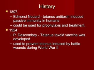 HistoryHistory
 1897,1897,
– Edmond Nocard - tetanus antitoxin inducedEdmond Nocard - tetanus antitoxin induced
passive immunity in humanspassive immunity in humans
– could be used for prophylaxis and treatment.could be used for prophylaxis and treatment.
 19241924
– P. Descombey - Tetanus toxoid vaccine wasP. Descombey - Tetanus toxoid vaccine was
developeddeveloped
– used to prevent tetanus induced by battleused to prevent tetanus induced by battle
wounds during World War IIwounds during World War II
 