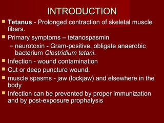 INTRODUCTIONINTRODUCTION
 TetanusTetanus - Prolonged contraction of skeletal muscle- Prolonged contraction of skeletal muscle
fibers.fibers.
 Primary symptoms – tetanospasminPrimary symptoms – tetanospasmin
– neurotoxin - Gram-positive, obligate anaerobicneurotoxin - Gram-positive, obligate anaerobic
bacteriumbacterium Clostridium tetaniClostridium tetani..
 Infection - wound contaminationInfection - wound contamination
 Cut or deep puncture wound.Cut or deep puncture wound.
 muscle spasms - jaw (lockjaw) and elsewhere in themuscle spasms - jaw (lockjaw) and elsewhere in the
bodybody
 Infection can be prevented by proper immunizationInfection can be prevented by proper immunization
and by post-exposure prophalysisand by post-exposure prophalysis
 