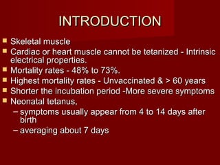 INTRODUCTIONINTRODUCTION
 Skeletal muscleSkeletal muscle
 Cardiac or heart muscle cannot be tetanized - IntrinsicCardiac or heart muscle cannot be tetanized - Intrinsic
electrical properties.electrical properties.
 Mortality rates - 48% to 73%.Mortality rates - 48% to 73%.
 Highest mortality rates - Unvaccinated & > 60 yearsHighest mortality rates - Unvaccinated & > 60 years
 Shorter the incubation period -More severe symptomsShorter the incubation period -More severe symptoms
 Neonatal tetanus,Neonatal tetanus,
– symptoms usually appear from 4 to 14 days aftersymptoms usually appear from 4 to 14 days after
birthbirth
– averaging about 7 daysaveraging about 7 days
 
