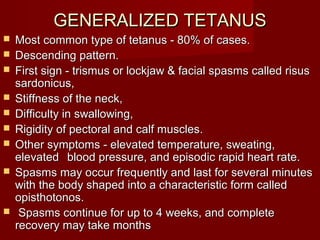 GENERALIZED TETANUSGENERALIZED TETANUS
 Most common type of tetanus - 80% of cases.Most common type of tetanus - 80% of cases.
 Descending pattern.Descending pattern.
 First sign - trismus or lockjaw & facial spasms called risusFirst sign - trismus or lockjaw & facial spasms called risus
sardonicus,sardonicus,
 Stiffness of the neck,Stiffness of the neck,
 Difficulty in swallowing,Difficulty in swallowing,
 Rigidity of pectoral and calf muscles.Rigidity of pectoral and calf muscles.
 Other symptoms - elevated temperature, sweating,Other symptoms - elevated temperature, sweating,
elevatedelevated blood pressure, and episodic rapid heart rate.blood pressure, and episodic rapid heart rate.
 Spasms may occur frequently and last for several minutesSpasms may occur frequently and last for several minutes
with the body shaped into a characteristic form calledwith the body shaped into a characteristic form called
opisthotonos.opisthotonos.
 Spasms continue for up to 4 weeks, and completeSpasms continue for up to 4 weeks, and complete
recovery may take monthsrecovery may take months
 