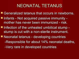 NEONATAL TETANUSNEONATAL TETANUS
 Generalized tetanus that occurs in newborns.Generalized tetanus that occurs in newborns.
 Infants - Not acquired passive immunity -Infants - Not acquired passive immunity -
mother has never been immunized - risk.mother has never been immunized - risk.
 Infection of the unhealed umbilical stump -Infection of the unhealed umbilical stump -
stump is cut with a non-sterile instrument.stump is cut with a non-sterile instrument.
 Neonatal tetanus - developing countriesNeonatal tetanus - developing countries
-Responsible for about 14% neonatal deaths,-Responsible for about 14% neonatal deaths,
-Very rare in developed countries-Very rare in developed countries
 