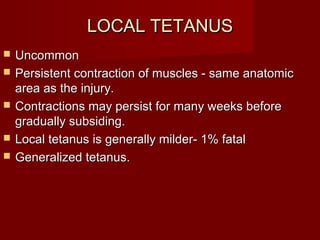 LOCAL TETANUSLOCAL TETANUS
 UncommonUncommon
 Persistent contraction of muscles - same anatomicPersistent contraction of muscles - same anatomic
area as the injury.area as the injury.
 Contractions may persist for many weeks beforeContractions may persist for many weeks before
gradually subsiding.gradually subsiding.
 Local tetanus is generally milder- 1% fatalLocal tetanus is generally milder- 1% fatal
 Generalized tetanus.Generalized tetanus.
 