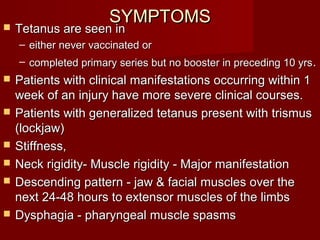 SYMPTOMSSYMPTOMS Tetanus are seen inTetanus are seen in
– either never vaccinated oreither never vaccinated or
– completed primary series but no booster in preceding 10 yrscompleted primary series but no booster in preceding 10 yrs..
 Patients with clinical manifestations occurring within 1Patients with clinical manifestations occurring within 1
week of an injury have more severe clinical courses.week of an injury have more severe clinical courses.
 Patients with generalized tetanus present with trismusPatients with generalized tetanus present with trismus
(lockjaw)(lockjaw)
 Stiffness,Stiffness,
 Neck rigidity- Muscle rigidity - Major manifestationNeck rigidity- Muscle rigidity - Major manifestation
 Descending pattern - jaw & facial muscles over theDescending pattern - jaw & facial muscles over the
next 24-48 hours to extensor muscles of the limbsnext 24-48 hours to extensor muscles of the limbs
 Dysphagia - pharyngeal muscle spasmsDysphagia - pharyngeal muscle spasms
 
