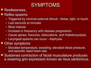 SYMPTOMSSYMPTOMS
 Restlessness,Restlessness,
 Reflex spasmsReflex spasms
– Triggered by minimal external stimuli - Noise, light, or touch.Triggered by minimal external stimuli - Noise, light, or touch.
– Last seconds to minutesLast seconds to minutes
– More intenseMore intense
– Increase in frequency with disease progressionIncrease in frequency with disease progression
– Cause apnea, fractures, dislocations, and rhabdomyolysis.Cause apnea, fractures, dislocations, and rhabdomyolysis.
– Laryngeal spasms can occur - Asphyxia.Laryngeal spasms can occur - Asphyxia.
 Other symptomsOther symptoms
– Elevated temperature, sweating, elevated blood pressure,Elevated temperature, sweating, elevated blood pressure,
and episodic rapid heart rate.and episodic rapid heart rate.
 Sustained contraction of facial musculature producesSustained contraction of facial musculature produces
a sneering grin expression known as risus sardonicus.a sneering grin expression known as risus sardonicus.
 
