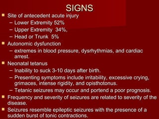 SIGNSSIGNS
 Site of antecedent acute injurySite of antecedent acute injury
– Lower Extremity 52%Lower Extremity 52%
– Upper Extremity 34%,Upper Extremity 34%,
– Head or Trunk 5%Head or Trunk 5%
 Autonomic dysfunctionAutonomic dysfunction
– extremes in blood pressure, dysrhythmias, and cardiacextremes in blood pressure, dysrhythmias, and cardiac
arrest.arrest.
 Neonatal tetanusNeonatal tetanus
– Inability to suck 3-10 days after birth.Inability to suck 3-10 days after birth.
– Presenting symptoms include irritability, excessive crying,Presenting symptoms include irritability, excessive crying,
grimaces, intense rigidity, and opisthotonus.grimaces, intense rigidity, and opisthotonus.
– Tetanic seizures may occur and portend a poor prognosis.Tetanic seizures may occur and portend a poor prognosis.
 Frequency and severity of seizures are related to severity of theFrequency and severity of seizures are related to severity of the
disease.disease.
 Seizures resemble epileptic seizures with the presence of aSeizures resemble epileptic seizures with the presence of a
sudden burst of tonic contractionssudden burst of tonic contractions..
 