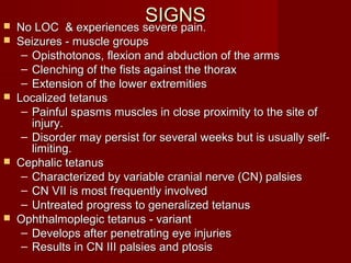 SIGNSSIGNS No LOC & experiences severe pain.No LOC & experiences severe pain.
 Seizures - muscle groupsSeizures - muscle groups
– Opisthotonos, flexion and abduction of the armsOpisthotonos, flexion and abduction of the arms
– Clenching of the fists against the thoraxClenching of the fists against the thorax
– Extension of the lower extremitiesExtension of the lower extremities
 Localized tetanusLocalized tetanus
– Painful spasms muscles in close proximity to the site ofPainful spasms muscles in close proximity to the site of
injury.injury.
– Disorder may persist for several weeks but is usually self-Disorder may persist for several weeks but is usually self-
limiting.limiting.
 Cephalic tetanusCephalic tetanus
– Characterized by variable cranial nerve (CN) palsiesCharacterized by variable cranial nerve (CN) palsies
– CN VII is most frequently involvedCN VII is most frequently involved
– Untreated progress to generalized tetanusUntreated progress to generalized tetanus
 Ophthalmoplegic tetanus - variantOphthalmoplegic tetanus - variant
– Develops after penetrating eye injuriesDevelops after penetrating eye injuries
– Results in CN III palsies and ptosisResults in CN III palsies and ptosis
 